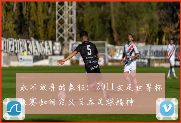 永不放弃的象征:2011女足世界杯决赛如何定义日本足球精神
