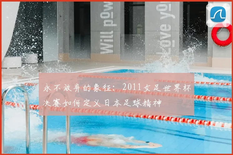 永不放弃的象征:2011女足世界杯决赛如何定义日本足球精神