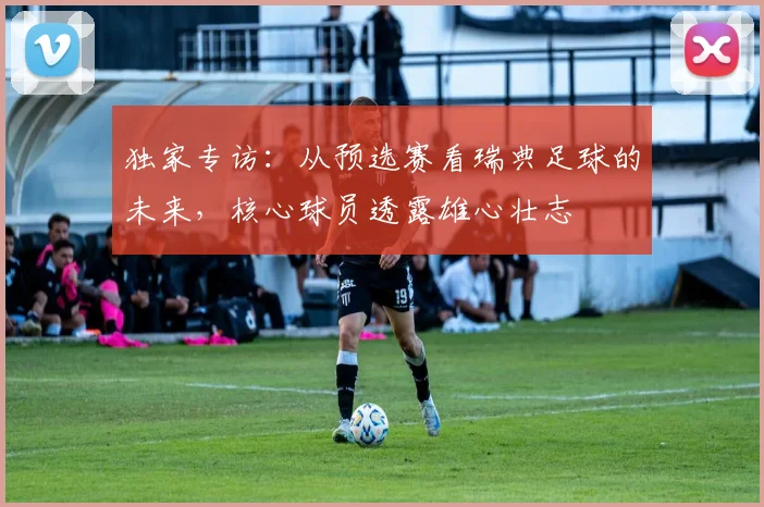 独家专访:从预选赛看瑞典足球的未来,核心球员透露雄心壮志